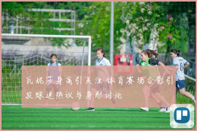 瓦妮莎身高引关注 体育赛场合影引发球迷热议与身形讨论