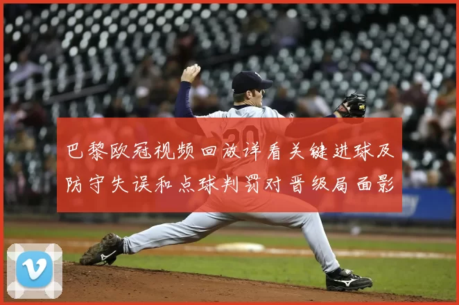 巴黎欧冠视频回放详看关键进球及防守失误和点球判罚对晋级局面影响