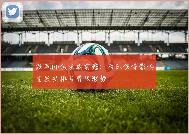 欧冠pp焦点战前瞻：两队伤停影响首发安排与晋级形势
