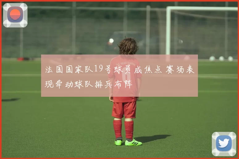 法国国家队19号球员成焦点 赛场表现牵动球队排兵布阵