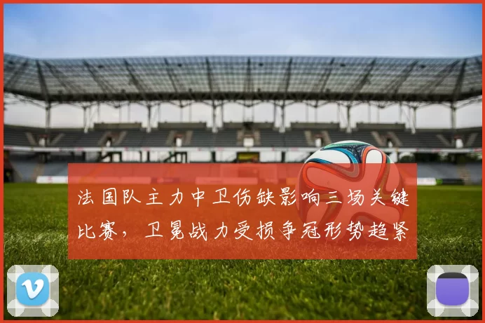 法国队主力中卫伤缺影响三场关键比赛，卫冕战力受损争冠形势趋紧