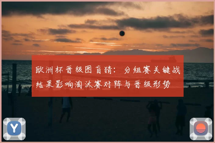 欧洲杯晋级图盲猜：分组赛关键战结果影响淘汰赛对阵与晋级形势