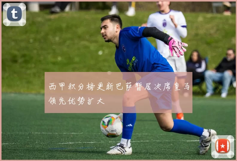 西甲积分榜更新巴萨暂居次席皇马领先优势扩大