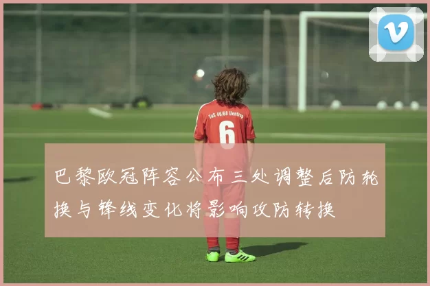 巴黎欧冠阵容公布三处调整后防轮换与锋线变化将影响攻防转换