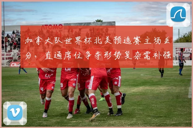 加拿大队世界杯北美预选赛主场丢分，直通席位争夺形势复杂需补强