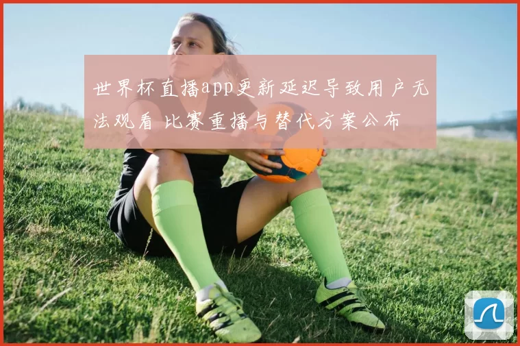 世界杯直播app更新延迟导致用户无法观看 比赛重播与替代方案公布