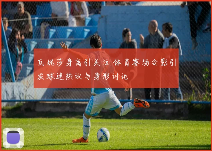 瓦妮莎身高引关注 体育赛场合影引发球迷热议与身形讨论