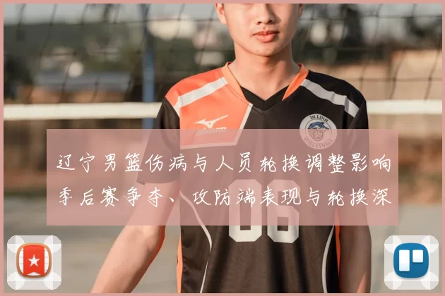 辽宁男篮伤病与人员轮换调整影响季后赛争夺、攻防端表现与轮换深度