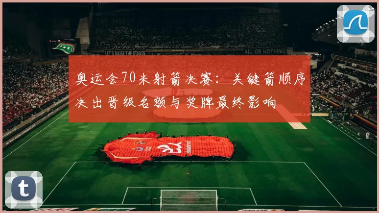 奥运会70米射箭决赛：关键箭顺序决出晋级名额与奖牌最终影响