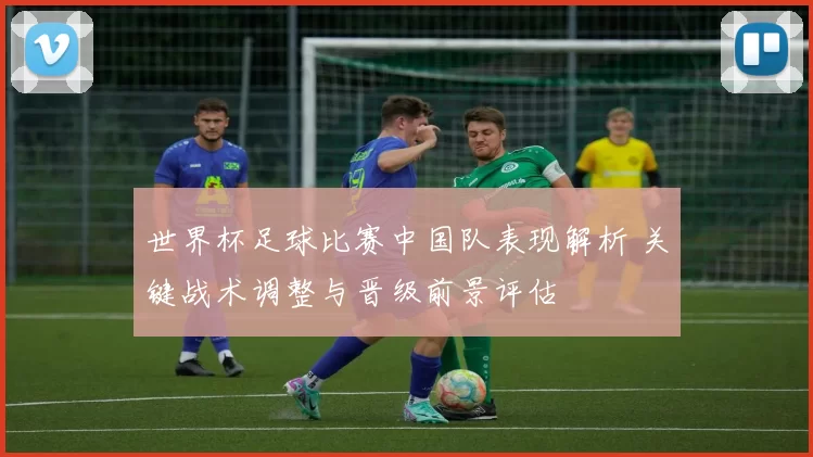 世界杯足球比赛中国队表现解析 关键战术调整与晋级前景评估