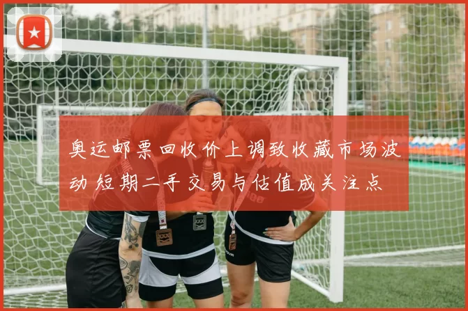 奥运邮票回收价上调致收藏市场波动 短期二手交易与估值成关注点