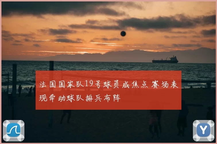 法国国家队19号球员成焦点 赛场表现牵动球队排兵布阵
