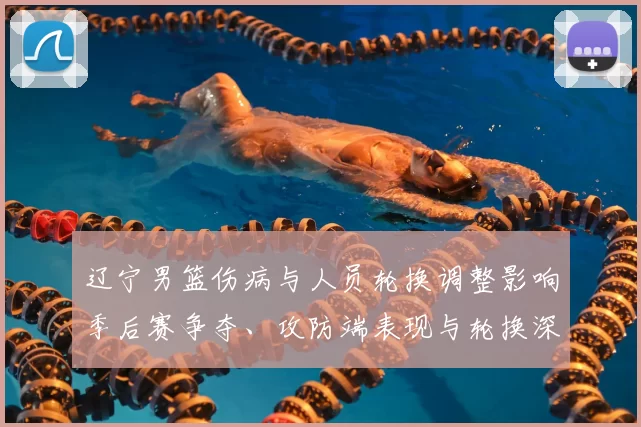 辽宁男篮伤病与人员轮换调整影响季后赛争夺、攻防端表现与轮换深度