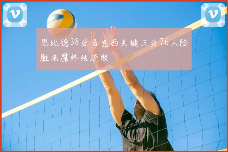 恩比德38分马克西关键三分76人险胜老鹰终结连败