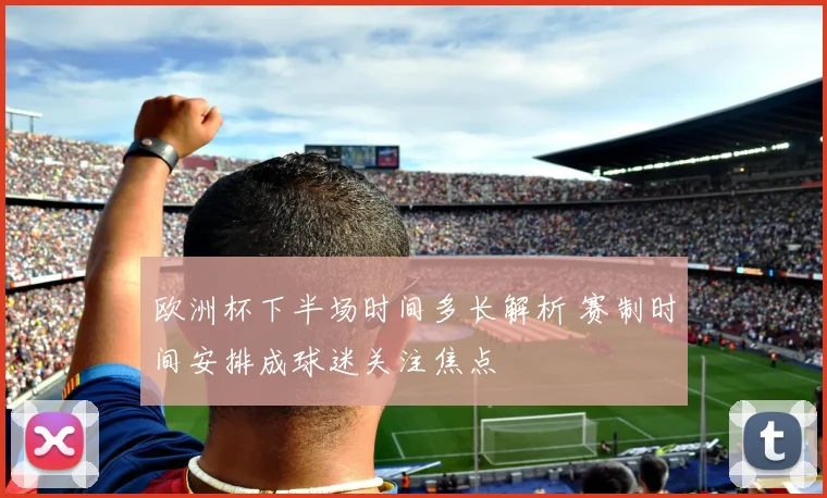 欧洲杯下半场时间多长解析 赛制时间安排成球迷关注焦点