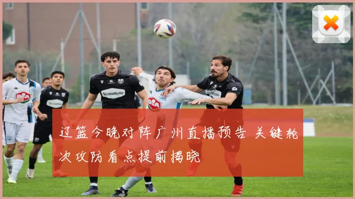 辽篮今晚对阵广州直播预告 关键轮次攻防看点提前揭晓