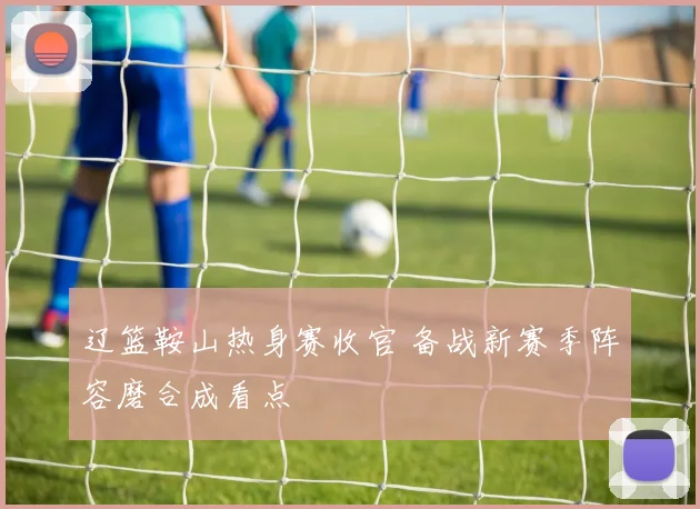 辽篮鞍山热身赛收官 备战新赛季阵容磨合成看点