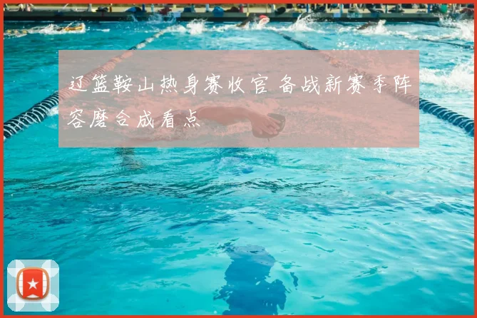辽篮鞍山热身赛收官 备战新赛季阵容磨合成看点