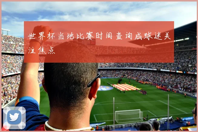世界杯当地比赛时间查询成球迷关注焦点